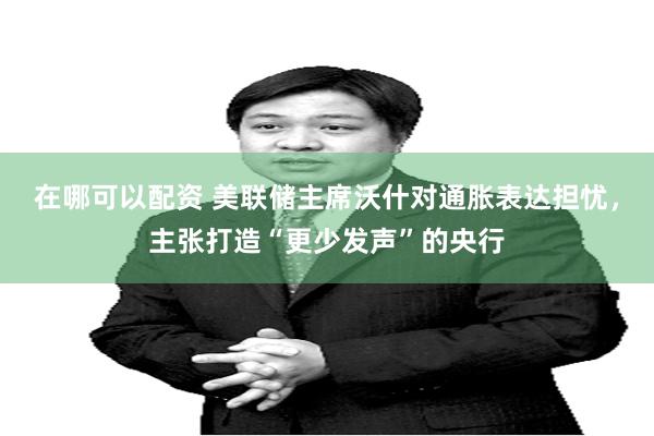 在哪可以配资 美联储主席沃什对通胀表达担忧，主张打造“更少发声”的央行