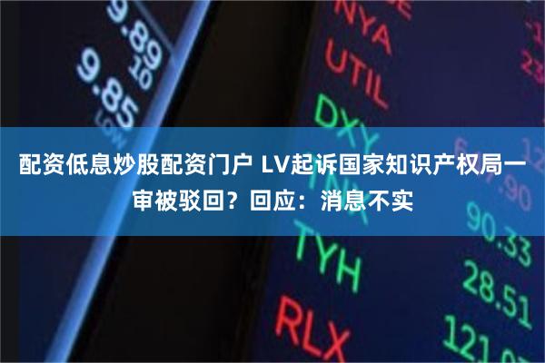 配资低息炒股配资门户 LV起诉国家知识产权局一审被驳回？回应：消息不实
