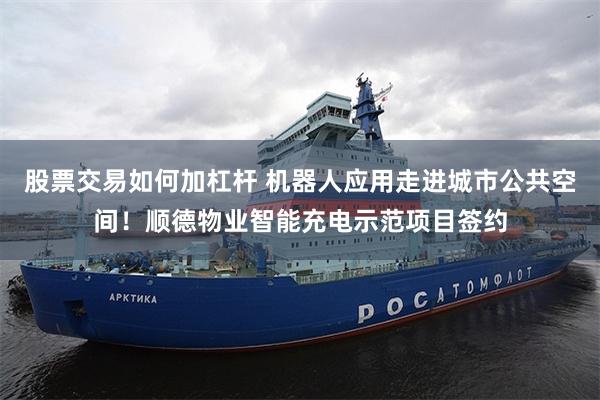 股票交易如何加杠杆 机器人应用走进城市公共空间！顺德物业智能充电示范项目签约