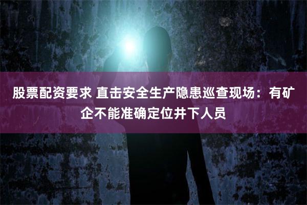 股票配资要求 直击安全生产隐患巡查现场：有矿企不能准确定位井下人员