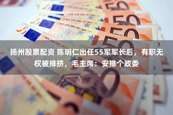 扬州股票配资 陈明仁出任55军军长后,有职无权被排挤,毛主席:安排个政委