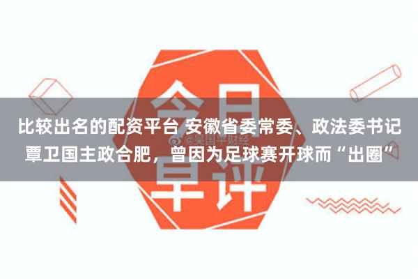 比较出名的配资平台 安徽省委常委、政法委书记覃卫国主政合肥,曾因为足球赛开球而“出圈”