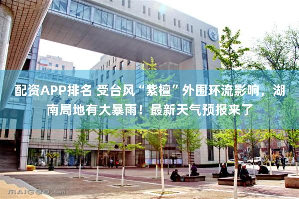 配资APP排名 受台风“紫檀”外围环流影响，湖南局地有大暴雨！最新天气预报来了