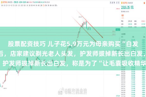 股票配资技巧 儿子花5.9万元为母亲购买“白发转黑”套餐，反映没效果后，店家建议剃光老人头发，护发师拔掉新长出白发，称是为了“让毛囊吸收精华”