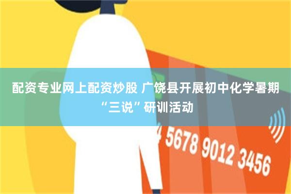 配资专业网上配资炒股 广饶县开展初中化学暑期“三说”研训活动