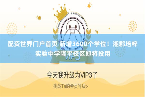 配资世界门户首页 新增3600个学位！湘郡培粹实验中学隆平校区即将投用