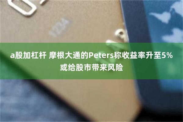 a股加杠杆 摩根大通的Peters称收益率升至5%或给股市带来风险