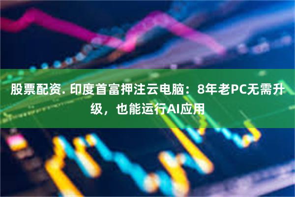 股票配资. 印度首富押注云电脑:8年老PC无需升级,也能运行AI应用