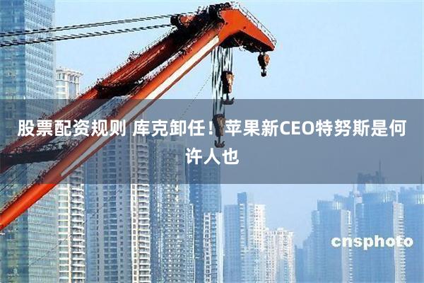 股票配资规则 库克卸任！苹果新CEO特努斯是何许人也