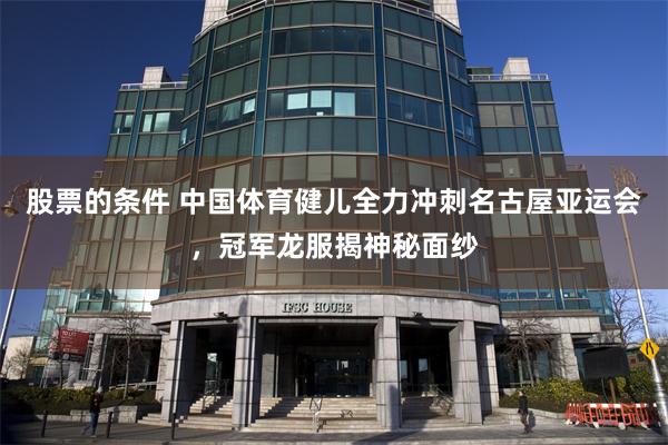 股票的条件 中国体育健儿全力冲刺名古屋亚运会，冠军龙服揭神秘面纱