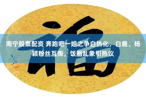 南宁股票配资 奔跑吧一姐之争白热化，白鹿、杨颖粉丝互撕，饭圈乱象引热议