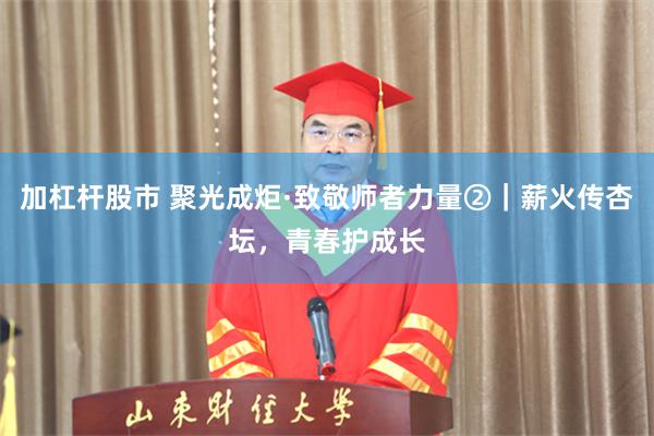 加杠杆股市 聚光成炬·致敬师者力量②|薪火传杏坛,青春护成长
