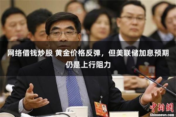 网络借钱炒股 黄金价格反弹，但美联储加息预期仍是上行阻力