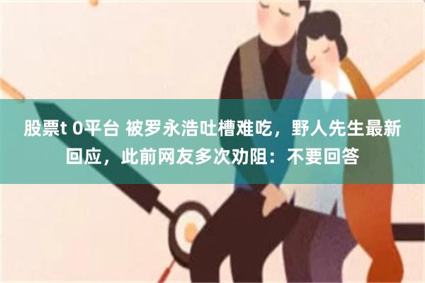 股票t 0平台 被罗永浩吐槽难吃，野人先生最新回应，此前网友多次劝阻：不要回答