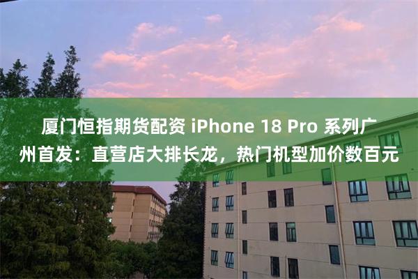 厦门恒指期货配资 iPhone 18 Pro 系列广州首发:直营店大排长龙,热门机型加价数百元