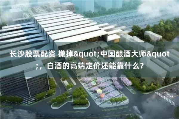 长沙股票配资 撤掉"中国酿酒大师"，白酒的高端定价还能靠什么？
