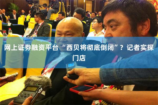 网上证劵融资平台 “西贝将彻底倒闭”？记者实探门店