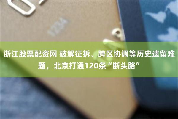 浙江股票配资网 破解征拆、跨区协调等历史遗留难题，北京打通120条“断头路”