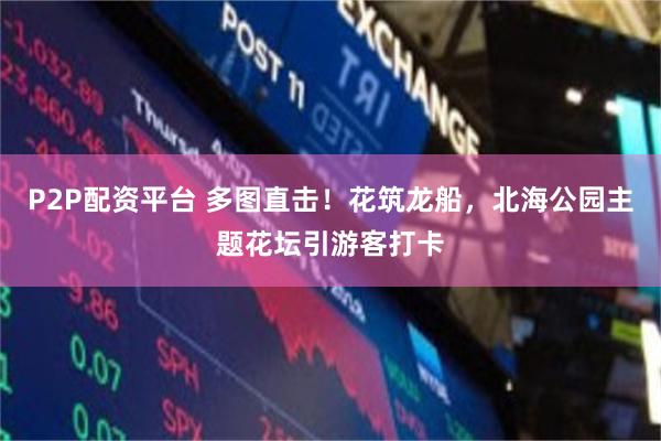 P2P配资平台 多图直击！花筑龙船，北海公园主题花坛引游客打卡