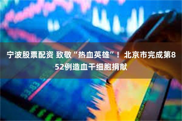 宁波股票配资 致敬“热血英雄”！北京市完成第852例造血干细胞捐献
