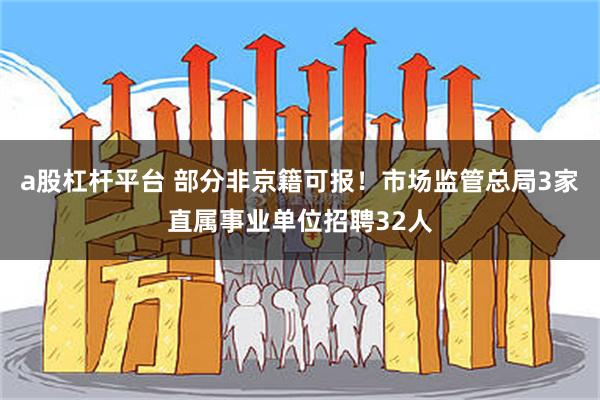 a股杠杆平台 部分非京籍可报！市场监管总局3家直属事业单位招聘32人