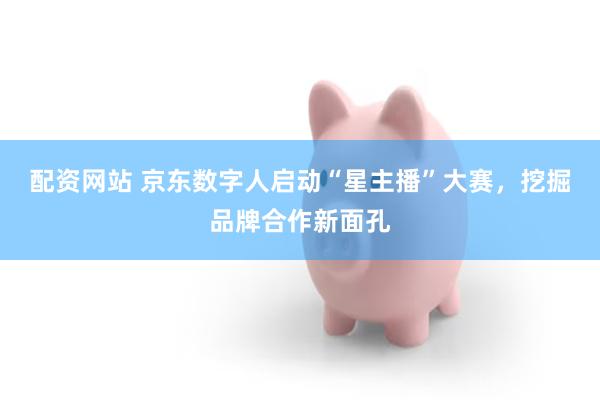 配资网站 京东数字人启动“星主播”大赛，挖掘品牌合作新面孔