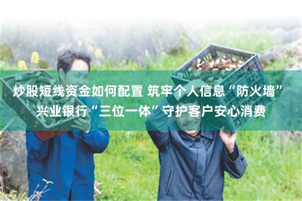炒股短线资金如何配置 筑牢个人信息“防火墙” 兴业银行“三位一体”守护客户安心消费