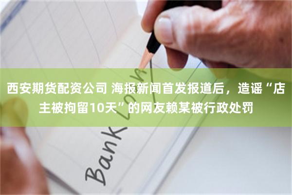 西安期货配资公司 海报新闻首发报道后,造谣“店主被拘留10天”的网友赖某被行政处罚