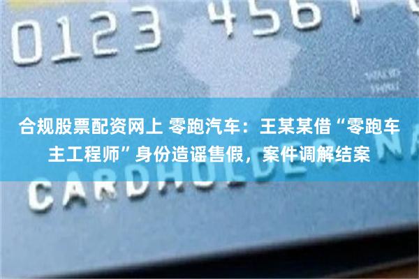 合规股票配资网上 零跑汽车：王某某借“零跑车主工程师”身份造谣售假，案件调解结案