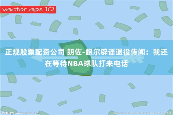 正规股票配资公司 朗佐-鲍尔辟谣退役传闻：我还在等待NBA球队打来电话