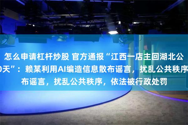 怎么申请杠杆炒股 官方通报“江西一店主回湖北公安县被造谣拘留10天”：赖某利用AI编造信息散布谣言，扰乱公共秩序，依法被行政处罚