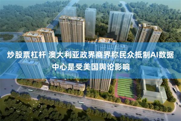 炒股票杠杆 澳大利亚政界商界称民众抵制AI数据中心是受美国舆论影响