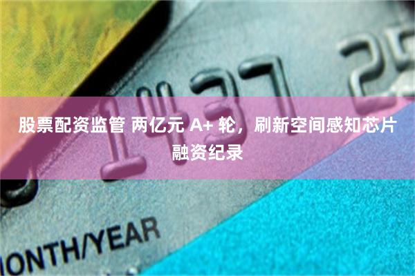 股票配资监管 两亿元 A+ 轮，刷新空间感知芯片融资纪录