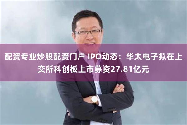 配资专业炒股配资门户 IPO动态：华太电子拟在上交所科创板上市募资27.81亿元