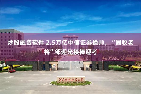 炒股融资软件 2.5万亿中信证券换帅，“固收老将”邹迎光接棒迎考