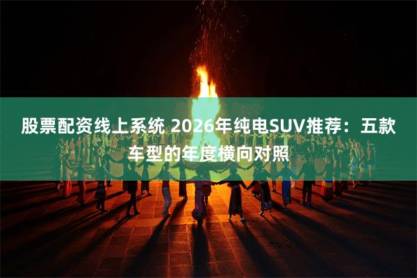 股票配资线上系统 2026年纯电SUV推荐：五款车型的年度横向对照