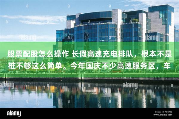 股票配股怎么操作 长假高速充电排队，根本不是桩不够这么简单。今年国庆不少高速服务区，车