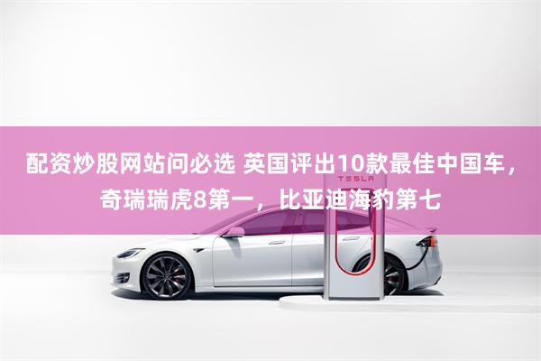 配资炒股网站问必选 英国评出10款最佳中国车，奇瑞瑞虎8第一，比亚迪海豹第七