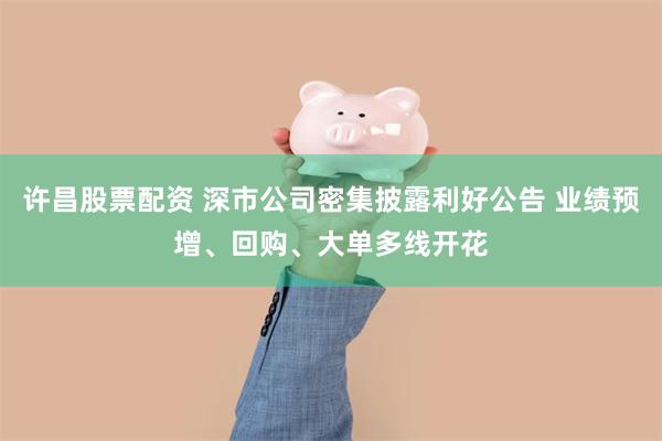 许昌股票配资 深市公司密集披露利好公告 业绩预增、回购、大单多线开花