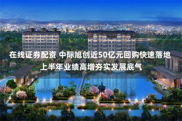 在线证券配资 中际旭创近50亿元回购快速落地 上半年业绩高增夯实发展底气