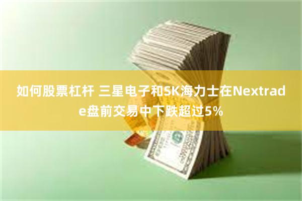 如何股票杠杆 三星电子和SK海力士在Nextrade盘前交易中下跌超过5%