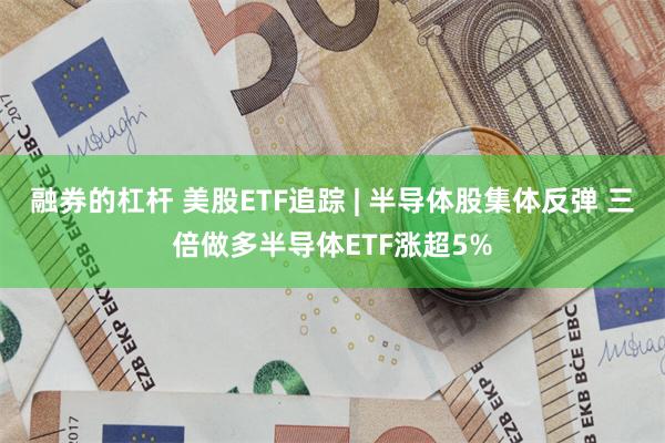 融券的杠杆 美股ETF追踪 | 半导体股集体反弹 三倍做多半导体ETF涨超5%