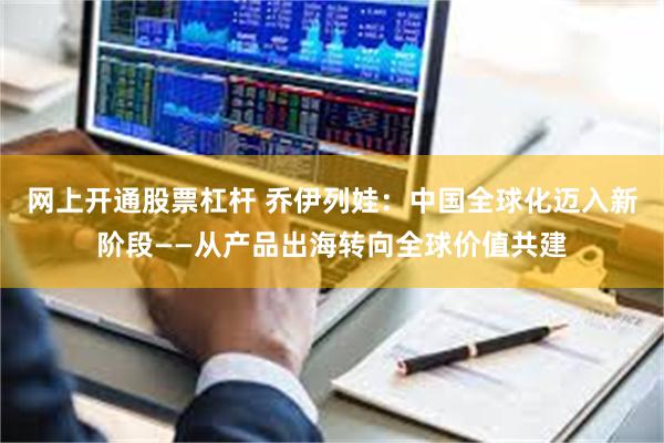 网上开通股票杠杆 乔伊列娃：中国全球化迈入新阶段——从产品出海转向全球价值共建