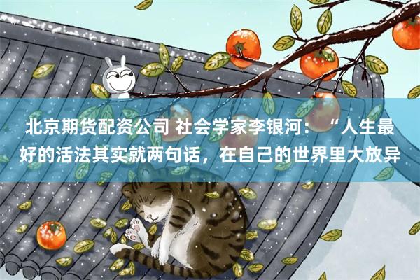 北京期货配资公司 社会学家李银河： “人生最好的活法其实就两句话，在自己的世界里大放异