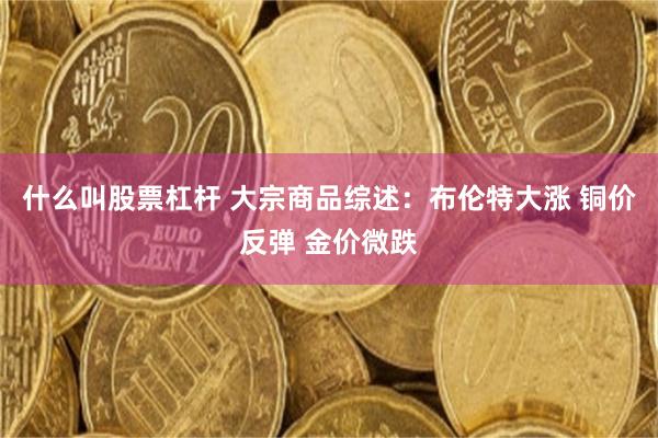 什么叫股票杠杆 大宗商品综述：布伦特大涨 铜价反弹 金价微跌